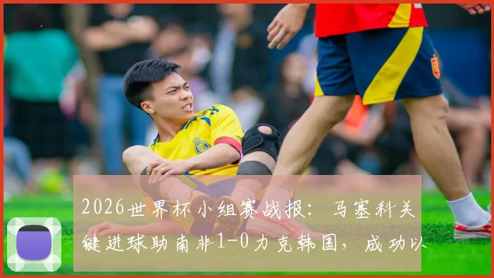 2026世界杯小组赛战报:马塞科关键进球助南非1-0力克韩国,成功以小组第二晋级淘汰赛