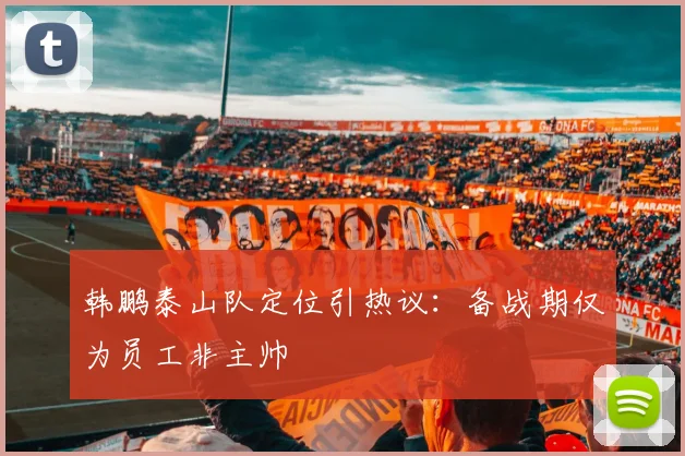 韩鹏泰山队定位引热议：备战期仅为员工非主帅