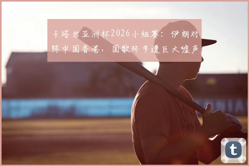 卡塔尔亚洲杯2026小组赛:伊朗对阵中国香港,国歌环节遭巨大嘘声,违规旗帜入场引关注