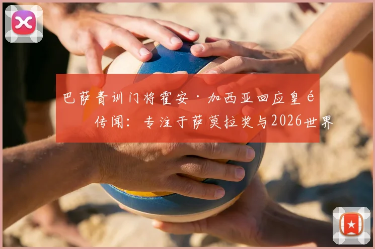 巴萨青训门将霍安·加西亚回应皇马传闻:专注于萨莫拉奖与2026世界杯,驳斥老佛爷不实言论