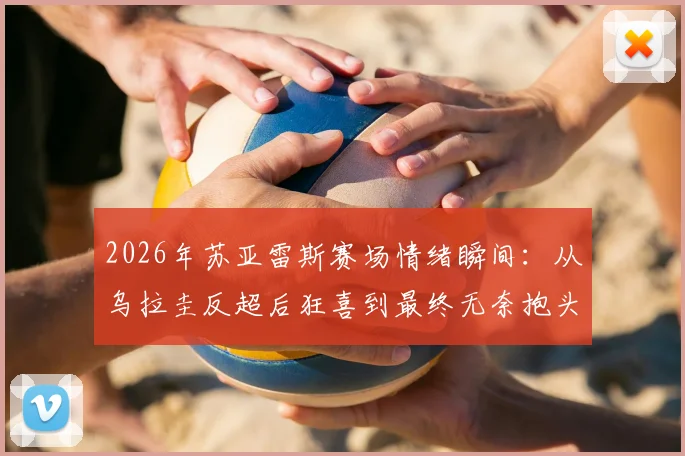 2026年苏亚雷斯赛场情绪瞬间：从乌拉圭反超后狂喜到最终无奈抱头，详解比赛关键转折与老将心路历程