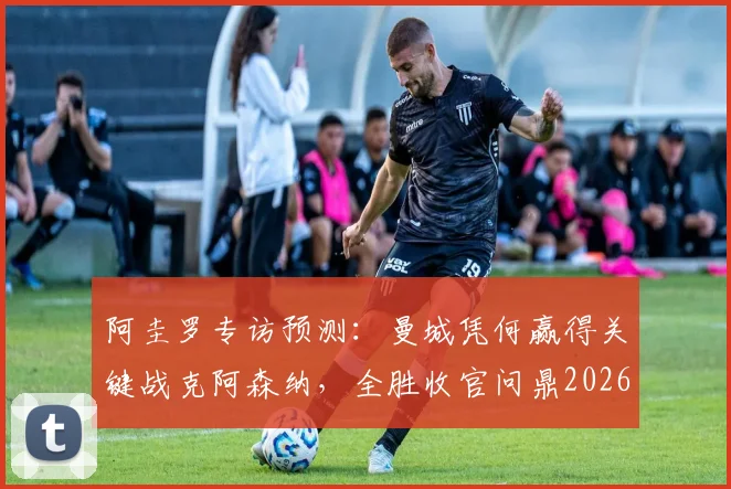 阿圭罗专访预测：曼城凭何赢得关键战克阿森纳，全胜收官问鼎2026英超冠军？曼城战术优势深度解析