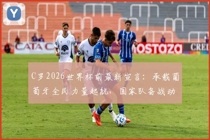 C罗2026世界杯前最新宣言：承载葡萄牙全民力量起航，国家队备战动态及未来展望解读