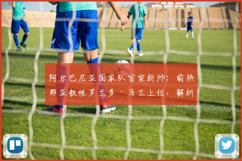 阿尔巴尼亚国家队官宣新帅:前热那亚教练罗兰多·马兰上任,解析其战术风格与2026世界杯预选赛前景