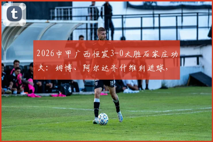 2026中甲广西恒宸3-0大胜石家庄功夫：姆博、阿尔达齐什维利进球，赛后深度复盘与积分榜分析