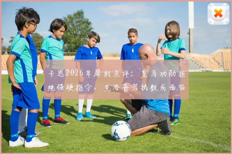 卡恩2026年犀利点评：皇马功勋拒绝强硬指令，克洛普若执教或面临阿隆索式难题