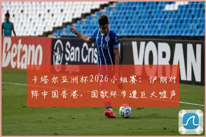 卡塔尔亚洲杯2026小组赛：伊朗对阵中国香港，国歌环节遭巨大嘘声，违规旗帜入场引关注