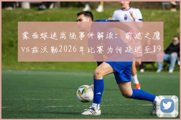 蒙面球迷离场事件解读：前进之鹰vs兹沃勒2026年比赛为何延迟至19_45开球？官方声明来了