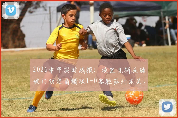 2026中甲实时战报:埃里克斯关键破门助定南赣联1-0客胜苏州东吴,最新积分排名速览