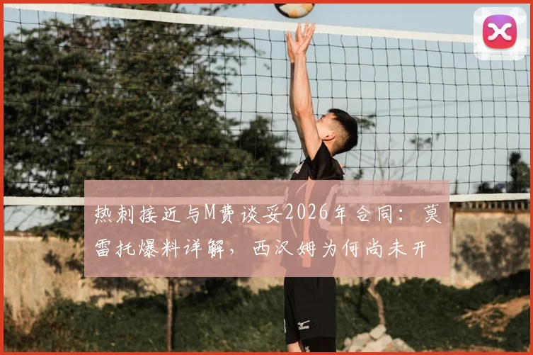 热刺接近与M费谈妥2026年合同：莫雷托爆料详解，西汉姆为何尚未开启谈判？