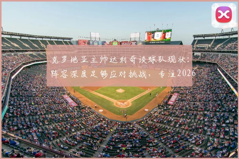 克罗地亚主帅达利奇谈球队现状:阵容深度足够应对挑战,专注2026而非过往荣誉