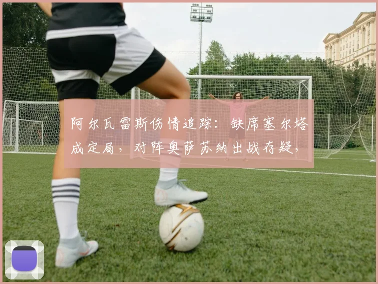阿尔瓦雷斯伤情追踪:缺席塞尔塔成定局,对阵奥萨苏纳出战存疑,解析哈兰德将获得更多机会