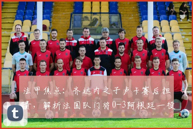 法甲焦点：齐达内之子卢卡赛后担责，解析法国队门将0-3阿根廷一役的致命失误