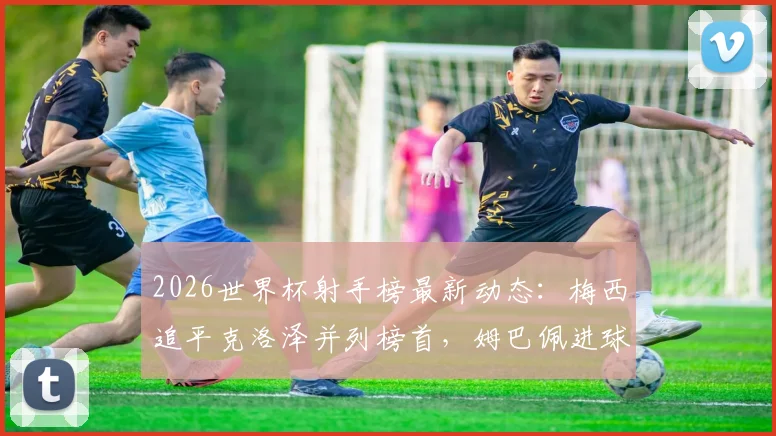 2026世界杯射手榜最新动态:梅西追平克洛泽并列榜首,姆巴佩进球数跻身历史前四解析
