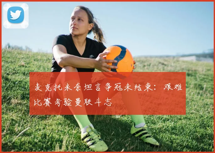 麦克托米奈坦言争冠未结束:艰难比赛考验曼联斗志