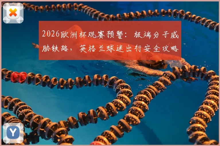 2026欧洲杯观赛预警：极端分子威胁铁路，英格兰球迷出行安全攻略及备选方案