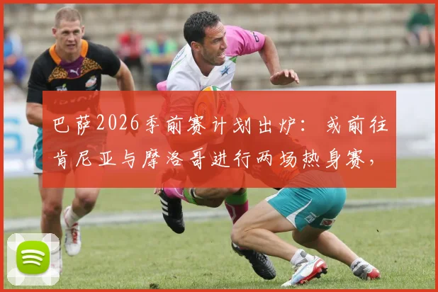 巴萨2026季前赛计划出炉:或前往肯尼亚与摩洛哥进行两场热身赛,非洲市场战略引关注
