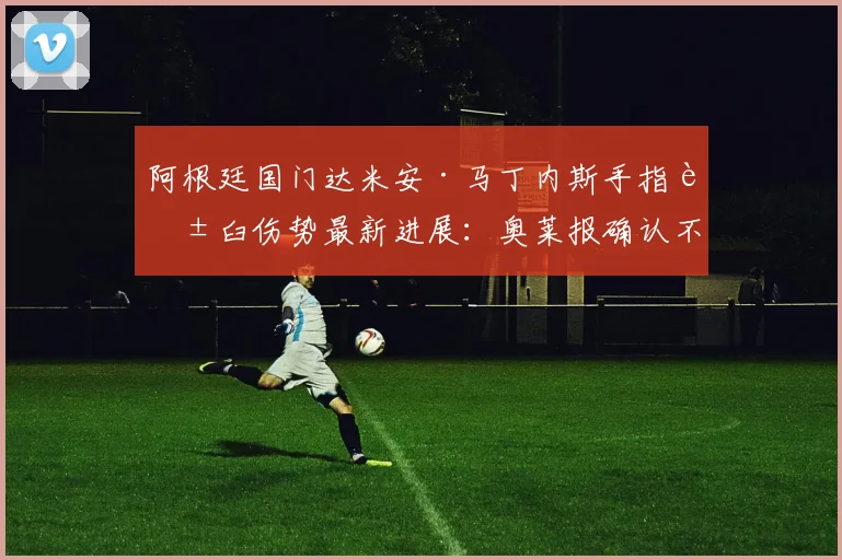 阿根廷国门达米安·马丁内斯手指脱臼伤势最新进展：奥莱报确认不影响其出战2026年世界杯