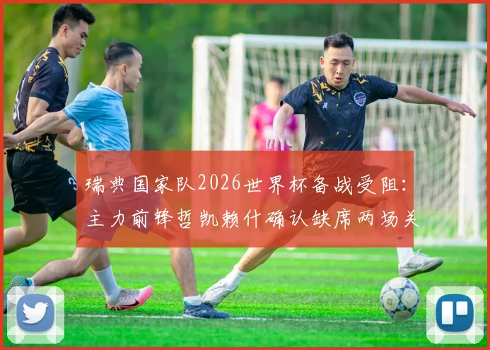 瑞典国家队2026世界杯备战受阻:主力前锋哲凯赖什确认缺席两场关键热身赛
